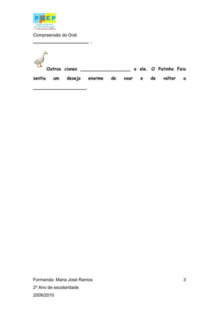 Compreensão do Oral
____________________ .




         Outros cisnes __________________ a ele. O Patinho Feio

sentiu     um   desejo   enorme   de   voar   e   de   voltar   a

___________________.




Formanda: Maria José Ramos                                      3
2º Ano de escolaridade
2009/2010
 
