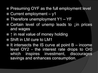  Presuming OYF as the full employment level
 Current employment – y1
 Therefore unemployment Y1 – YF
 Certain level of unemp leads to ↓in prices
and wages
 ↑ in real value of money holding
 Shift in LM cure to LM1
 It intersects the IS curve at point B – income
level OY2 - the interest rate drops to Or0
which inspires investment, discourages
savings and enhances consumption.
 