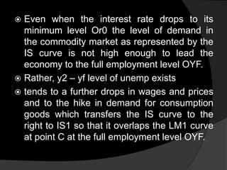  Even when the interest rate drops to its
minimum level Or0 the level of demand in
the commodity market as represented by the
IS curve is not high enough to lead the
economy to the full employment level OYF.
 Rather, y2 – yf level of unemp exists
 tends to a further drops in wages and prices
and to the hike in demand for consumption
goods which transfers the IS curve to the
right to IS1 so that it overlaps the LM1 curve
at point C at the full employment level OYF.
 