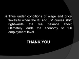  Thus under conditions of wage and price
flexibility when the IS and LM curves shift
rightwards, the real balance effect
ultimately leads the economy to full
employment level
THANK YOU
 