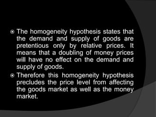  The homogeneity hypothesis states that
the demand and supply of goods are
pretentious only by relative prices. It
means that a doubling of money prices
will have no effect on the demand and
supply of goods.
 Therefore this homogeneity hypothesis
precludes the price level from affecting
the goods market as well as the money
market.
 