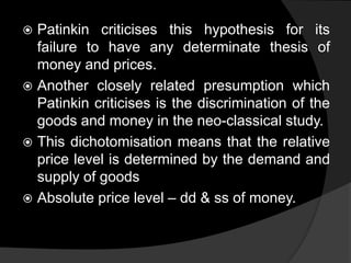  Patinkin criticises this hypothesis for its
failure to have any determinate thesis of
money and prices.
 Another closely related presumption which
Patinkin criticises is the discrimination of the
goods and money in the neo-classical study.
 This dichotomisation means that the relative
price level is determined by the demand and
supply of goods
 Absolute price level – dd & ss of money.
 
