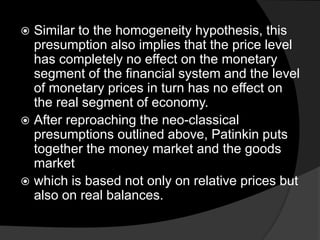  Similar to the homogeneity hypothesis, this
presumption also implies that the price level
has completely no effect on the monetary
segment of the financial system and the level
of monetary prices in turn has no effect on
the real segment of economy.
 After reproaching the neo-classical
presumptions outlined above, Patinkin puts
together the money market and the goods
market
 which is based not only on relative prices but
also on real balances.
 