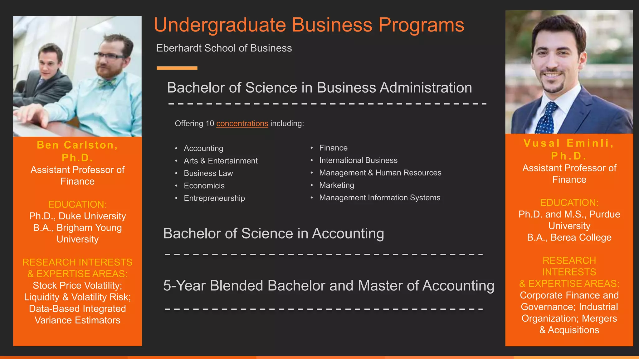 Bachelor of Science in Business Administration
Offering 10 concentrations including:
• Accounting
• Arts & Entertainment
• Business Law
• Economicis
• Entrepreneurship
Bachelor of Science in Accounting
• Finance
• International Business
• Management & Human Resources
• Marketing
• Management Information Systems
Ben Carlston,
Ph.D.
Assistant Professor of
Finance
EDUCATION:
Ph.D., Duke University
B.A., Brigham Young
University
RESEARCH INTERESTS
& EXPERTISE AREAS:
Stock Price Volatility;
Liquidity & Volatility Risk;
Data-Based Integrated
Variance Estimators
Undergraduate Business Programs
Eberhardt School of Business
5-Year Blended Bachelor and Master of Accounting
V u s a l E m i n l i ,
P h . D .
Assistant Professor of
Finance
EDUCATION:
Ph.D. and M.S., Purdue
University
B.A., Berea College
RESEARCH
INTERESTS
& EXPERTISE AREAS:
Corporate Finance and
Governance; Industrial
Organization; Mergers
& Acquisitions
 