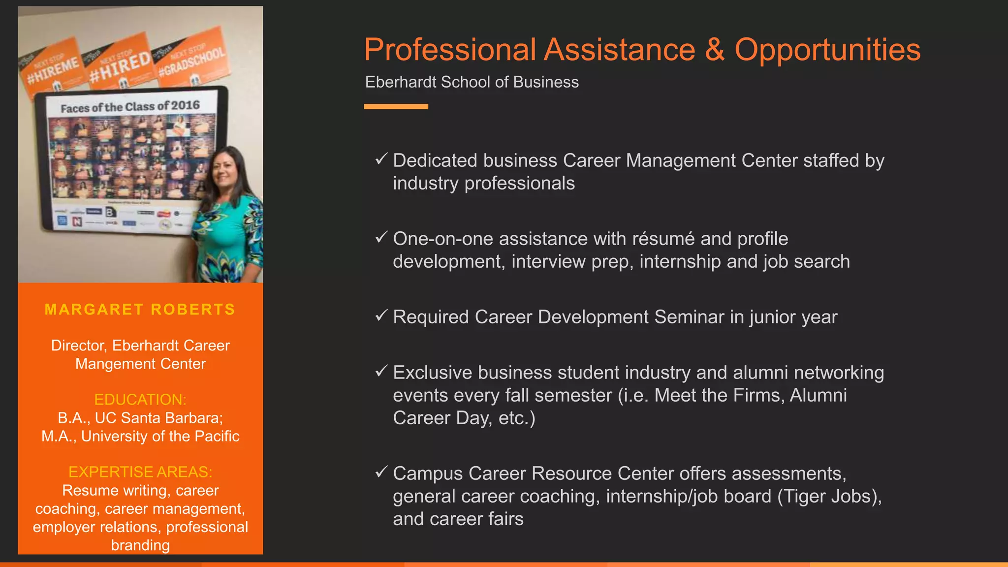  Dedicated business Career Management Center staffed by
industry professionals
 One-on-one assistance with résumé and profile
development, interview prep, internship and job search
 Required Career Development Seminar in junior year
 Exclusive business student industry and alumni networking
events every fall semester (i.e. Meet the Firms, Alumni
Career Day, etc.)
 Campus Career Resource Center offers assessments,
general career coaching, internship/job board (Tiger Jobs),
and career fairs
MARGARET ROBERTS
Director, Eberhardt Career
Mangement Center
EDUCATION:
B.A., UC Santa Barbara;
M.A., University of the Pacific
EXPERTISE AREAS:
Resume writing, career
coaching, career management,
employer relations, professional
branding
Professional Assistance & Opportunities
Eberhardt School of Business
 