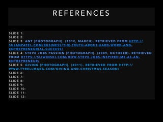 R E F E R E N C E S
S L I D E 1 :
S L I D E 2 :
S L I D E 3 : A N T [ P H O T O G R A P H ] . ( 2 0 1 2 , M A R C H ) . R E T R I E V E D F R O M H T T P : / /
S U J A N PAT E L . C O M / B U S I N E S S / T H E - T R U T H - A B O U T- H A R D - W O R K - A N D -
E N T R E P R E N E U R I A L - S U C C E S S /
S L I D E 4 : S T E V E J O B S PA S S I O N [ P H O T O G R A P H ] . ( 2 0 0 9 , O C T O B E R ) . R E T R I E V E D
F R O M H T T P S : / / S L I W I N S K I . C O M / H O W- S T E V E - J O B S - I N S P I R E D - M E - A S - A N -
E N T R E P R E N E U R /
S L I D E 5 : G I V I N G [ P H O T O G R A P H ] . ( 2 0 1 1 ) . R E T R I E V E D F R O M H T T P : / /
W W W. T Y R E L L M A R A . C O M / G I V I N G - A N D - C H R I S T M A S - S E A S O N /
S L I D E 6 :
S L I D E 7 :
S L I D E 8 :
S L I D E 9 :
S L I D E 1 0 :
S L I D E 1 1 :
S L I D E 1 2 :
 