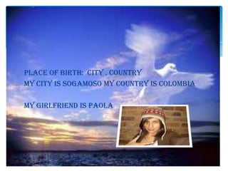 PLACE OF BIRTH: CITY , COUNTRY
my CITY is SOGAMOSO my COUNTRY is COLOMBIA

MY GIRLFRIEND IS PAOLA
 