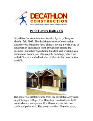 Patio Covers Dallas TX
Decathlon Construction was founded by Jerry Terry on
March 12th, 2003. The decision to start a Construction
company was based on Jerry already having a wide array of
construction knowledge from growing up around the
business (his father was a home builder), and working as a
foreman on homes, and also on pole buildings, which are
built differently and added a lot of ideas to his construction
portfolio.
The name "Decathlon" came from the event that Jerry used
to get through college. The Decathlon is a track and field
event which encompasses 10 different events into one
combined point total. The events are the 100 meter dash,
 