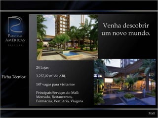 Venha descobrir
                                                  um novo mundo.




                 24 Lojas

Ficha Técnica:   3.237,02 m² de ABL

                 147 vagas para visitantes

                 Principais Serviços do Mall:
                 Mercado, Restaurantes,
                 Farmácias, Vestuário, Viagens.


                                                                Mall
 