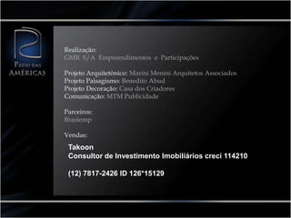 Realização:
GMR S/A Empreendimentos e Participações

Projeto Arquitetônico: Marini Menini Arquitetos Associados
Projeto Paisagismo: Benedito Abud
Projeto Decoração: Casa dos Criadores
Comunicação: MTM Publicidade

Parceiros:
Brastemp

Vendas:
 Takoon
 Consultor de Investimento Imobiliários creci 114210

 (12) 7817-2426 ID 126*15129
 