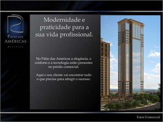 Modernidade e
 praticidade para a
sua vida profissional.


 No Pátio das Américas a elegância, o
conforto e a tecnologia estão presentes
         no prédio comercial.

Aqui o seu cliente vai encontrar tudo
o que precisa para atingir o sucesso.




                                          Torre Comercial
 