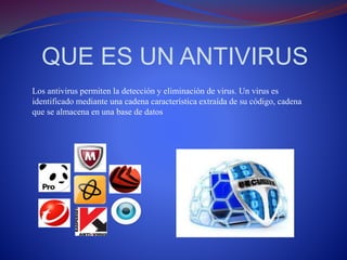 QUE ES UN ANTIVIRUS 
Los antivirus permiten la detección y eliminación de virus. Un virus es 
identificado mediante una cadena característica extraída de su código, cadena 
que se almacena en una base de datos 
 