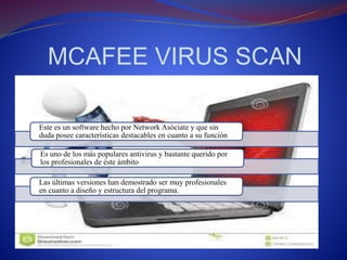 MCAFEE VIRUS SCAN 
Este es un software hecho por Network Asóciate y que sin 
duda posee características destacables en cuanto a su función 
Es uno de los más populares antivirus y bastante querido por 
los profesionales de éste ámbito 
Las últimas versiones han demostrado ser muy profesionales 
en cuanto a diseño y estructura del programa. 
 