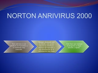 NORTON ANRIVIRUS 2000 
Este antivirus es un 
producto de Symantec y 
es realmente muy 
conocido. 
Siempre destacado por 
su diseño, este posee 
una de las interfaces 
mejores del mercado y 
una distribución de la 
información muy buen 
. Esto hace que manejar 
el programa se haga 
sencillo y rápido. 
 