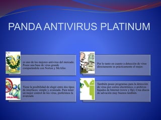 PANDA ANTIVIRUS PLATINUM 
es uno de los mejores antivirus del mercado. 
Posee una base de virus grande 
comparándola con Norton y McAfee. 
Por lo tanto en cuanto a detección de virus 
directamente es prácticamente el mejor. 
Tiene la posibilidad de elegir entre dos tipos 
de interfaces: simple y avanzada. Para tener 
un mejor control de los virus, preferimos la 
avanzada 
También posee programas para la detección 
de virus por correo electrónico, o archivos 
bajados de Internet (www y ftp). Crea discos 
de salvación muy buenos también. 
 