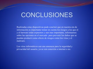 CONCLUSIONES 
Realizadas estas diapositivas pude concluir que en nuestra era de 
información es importante tomar en cuenta los riesgos a los que el 
y el harware están expuestos y aun mas importante, informarnos 
sobre las opciones en el mercado para prevenir los daños que se 
puedan producir como efecto de riesgos como los virus y el 
malware. 
Los virus informáticos son una amenaza para la seguridad y 
privacidad del usuario, ya se con conexión a internet o no. 

