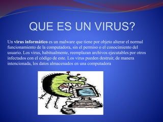 QUE ES UN VIRUS? 
Un virus informático es un malware que tiene por objeto alterar el normal 
funcionamiento de la computadora, sin el permiso o el conocimiento del 
usuario. Los virus, habitualmente, reemplazan archivos ejecutables por otros 
infectados con el código de este. Los virus pueden destruir, de manera 
intencionada, los datos almacenados en una computadora 
 