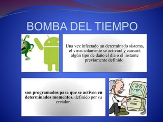 BOMBA DEL TIEMPO 
Una vez infectado un determinado sistema, 
el virus solamente se activará y causará 
algún tipo de daño el día o el instante 
previamente definido. 
son programados para que se activen en 
determinados momentos, definido por su 
creador. 
 