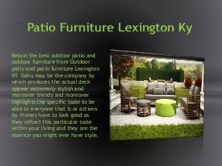 * Patio Furniture Lexington Ky
Retain the best outdoor patio and
outdoor furniture from Outdoor
patio and patio furniture Lexington
KY. Oahu may be the company by
which produces the actual deck
appear extremely stylish and
moreover trendy and moreover
highlights the specific taste to be
able to everyone that is or actions
by. Homes have to look good as
they reflect this particular taste
within your living and they are the
essence you might ever have style.
 