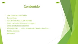 Contenido
• ¿Que es el efecto invernadero?
• Generalidades
• LOS GASES DEL EFECTO INVERNADERO
• Video: explicación del proceso invernadero
• Causas del efecto de invernadero
• CONSECUENCIAS http://cambioclimaticoglobal.com/efect...
• Posibles soluciones
• Bibliografía
29/10/2016Harrison patiño
 