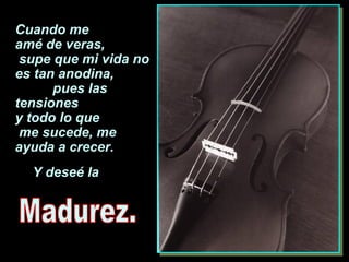 Cuando me  amé de veras,  supe que mi vida no es tan anodina,  pues las tensiones  y todo lo que  me sucede, me  ayuda a crecer. Y deseé la  Madurez. 