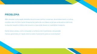 PROBLEMA
Além de estar numa região afastada dos principais centros comerciais, de entretenimento e cultura,
o público-alvo do Pátio Norte Shopping faz parte de uma classe social que ainda está se definindo
no que diz respeito a hábitos de consumo, o que pode deixar os investidores inseguros.
Diante desse cenário, como conquistar a confiança dos investidores e de grandes
marcas, garantindo um rápido retorno sobre investimento para os novos lojistas?
 