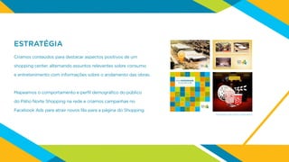 ESTRATÉGIA
Criamos conteúdos para destacar aspectos positivos de um
shopping center, alternando assuntos relevantes sobre consumo
e entretenimento com informações sobre o andamento das obras.
Mapeamos o comportamento e perfil demográfico do público
do Pátio Norte Shopping na rede e criamos campanhas no
Facebook Ads para atrair novos fãs para a página do Shopping.
Exemplos de posts publicados
 