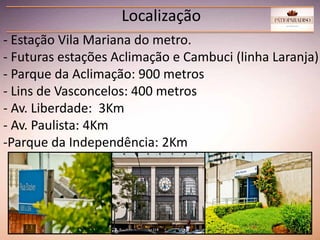 Localização
- Estação Vila Mariana do metro.
- Futuras estações Aclimação e Cambuci (linha Laranja)
- Parque da Aclimação: 900 metros
- Lins de Vasconcelos: 400 metros
- Av. Liberdade: 3Km
- Av. Paulista: 4Km
-Parque da Independência: 2Km