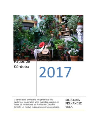 Patios de
Córdoba
1 de mayo
2017
Cuando esta primavera los jardines y los
parterres, los arriates y las macetas estallen en
flores de mil colores los Patios de Córdoba
tendrán un motivo más para sentirse orgullosos.
MERCEDES
FERNANDEZ
VEGA
 
