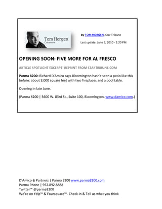 Opening soon
           n: Five more for a
                            al fresco 


 

                                          By TOM
                                               M HORGEN, S
                                                         Star Tribune  

                                         Last upd
                                                date: June 3,
                                                            , 2010 ‐ 2:20
                                                                        0 PM 




OPEN
   NING SO
         OON: FIVE MORE FOR
                          R AL FRE
                                 ESCO 
ARTICLE
      E SPOTLIGH
               HT EXCERPT‐ REPRINT
                                 T FROM ST
                                         TARTRIBUN
                                                 NE.COM 

Parma 88200: Richard D'Amico says Blo
                                    oomington n hasn't see
                                                         en a patio like this 
before: about 3,000 square feet with t
                                     two firepla
                                               aces and a pool table
                                                                   e.  

      g in late Ju
Opening          une.  

(Parma 8200 | 5600 W. 83rd
                         d St., Suite
                                    e 100, Bloo
                                              omington. w
                                                        www.damico.com.)




D’Amicoo & Partne
                ers | Parma
                          a 8200 ww
                                  ww.parma8  8200.com   
Parma PPhone | 95
                52.892.88888  
Twitter™
       ™ @parma a8200 
We’re o
      on Yelp™ && Foursquaare™‐ Chec
                                   ck In & Tell
                                              l us what y
                                                        you think 
 
 