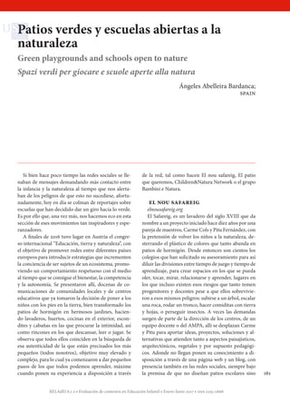 RELAdEI 6.1-2 • Evaluación de contextos en Educación Infantil • Enero-Junio 2017 • issn 2255-0666
161
Patios verdes y escuelas abiertas a la
naturaleza
Green playgrounds and schools open to nature
Spazi verdi per giocare e scuole aperte alla natura
Ángeles Abelleira Bardanca;
spain
  Si bien hace poco tiempo las redes sociales se lle-
naban de mensajes demandando más contacto entre
la infancia y la naturaleza al tiempo que nos alerta-
ban de los peligros de que esto no sucediese, afortu-
nadamente, hoy en día se colman de reportajes sobre
escuelas que han decidido dar un giro hacia lo verde.
Es por ello que, una vez más, nos hacemos eco en esta
sección de eses movimientos tan inspiradores y espe-
ranzadores.
  A finales de 2016 tuvo lugar en Austria el congre-
so internacional “Educación, tierra y naturaleza”, con
el objetivo de promover redes entre diferentes países
europeos para introducir estrategias que incrementen
la conciencia de ser sujetos de un ecosistema, promo-
viendo un comportamiento respetuoso con el medio
al tiempo que se consigue el bienestar, la competencia
y la autonomía. Se presentaron allí, docenas de co-
municaciones de comunidades locales y de centros
educativos que ya tomaron la decisión de poner a los
niños con los pies en la tierra, bien transformado los
patios de hormigón en hermosos jardines, hacien-
do lavaderos, huertos, cocinas en el exterior, escon-
dites y cabañas en las que procurar la intimidad, así
como rincones en los que descansar, leer o jugar. Se
observa que todos ellos coinciden en la búsqueda de
esa autenticidad de la que están precisados los más
pequeños (todos nosotros), objetivo muy elevado y
complejo, para lo cual ya comenzaron a dar pequeños
pasos de los que todos podemos aprender, máxime
cuando ponen su experiencia a disposición a través
de la red, tal como hacen El nou safareig, El patio
que queremos, Children&Natura Network o el grupo
Bambini e Natura.
  el nou safareig
 elnousafareig.org
  El Safareig, es un lavadero del siglo XVIII que da
nombre a un proyecto iniciado hace diez años por una
pareja de maestros, Carme Cols y Pitu Fernández, con
la pretensión de volver los niños a la naturaleza, de-
sterrando el plástico de colores que tanto abunda en
patios de hormigón. Desde entonces son cientos los
colegios que han solicitado su asesoramiento para así
diluir las divisiones entre tiempo de juego y tiempo de
aprendizaje, para crear espacios en los que se pueda
oler, tocar, mirar, relacionarse y aprender, lugares en
los que incluso existen esos riesgos que tanto temen
progenitores y docentes pese a que ellos sobrevivie-
ron a esos mismos peligros: subirse a un árbol, escalar
una roca, rodar un tronco, hacer comiditas con tierra
y hojas, o perseguir insectos. A veces las demandas
surgen de parte de la dirección de los centros, de un
equipo docente o del AMPA, allí se desplazan Carme
y Pitu para aportar ideas, proyectos, soluciones y al-
ternativas que atienden tanto a aspectos paisajísticos,
arquitectónicos, vegetales y por supuesto pedagógi-
cos. Adonde no llegan ponen su conocimiento a di-
sposición a través de una página web y un blog, con
presencia también en las redes sociales, siempre bajo
la premisa de que no diseñan patios escolares sino
 