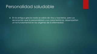 Personalidad saludable 
 En la antigua grecia nada se sabía de virus y bacterias, pero ya 
reconocían que la personalidad y sus características, desempeñan 
un rol fundamental en los orígenes de la efermedad. 
 