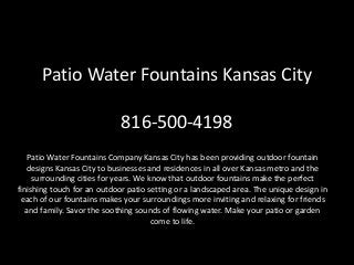 Patio Water Fountains Kansas City
816-500-4198
Patio Water Fountains Company Kansas City has been providing outdoor fountain
designs Kansas City to businesses and residences in all over Kansas metro and the
surrounding cities for years. We know that outdoor fountains make the perfect
finishing touch for an outdoor patio setting or a landscaped area. The unique design in
each of our fountains makes your surroundings more inviting and relaxing for friends
and family. Savor the soothing sounds of flowing water. Make your patio or garden
come to life.
 