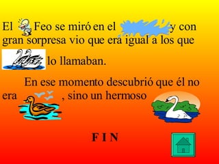El  Feo se miró en el  y con gran sorpresa vio que era igual a los que lo llamaban. En ese momento descubrió que él no era  , sino un hermoso F I N 