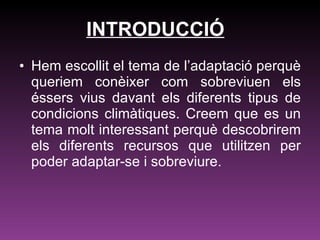 INTRODUCCIÓ Hem escollit el tema de l’adaptació perquè queriem conèixer com sobreviuen els éssers vius davant els diferents tipus de condicions climàtiques. Creem que es un tema molt interessant perquè descobrirem els diferents recursos que utilitzen per poder adaptar-se i sobreviure.   