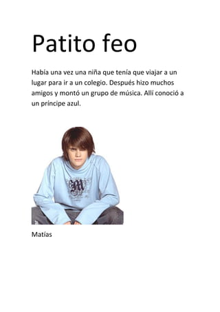 Patito feo
Había una vez una niña que tenía que viajar a un
lugar para ir a un colegio. Después hizo muchos
amigos y montó un grupo de música. Allí conoció a
un príncipe azul.




Matías
 