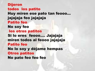 Dijeron
todos los patito
Huy miren ese pato tan feooo…
jajajaja feo jajajaja
Patito feo
No soy feo
los otros patitos
Si lo eres feooo…. Jajajaja
miren todos al feooo jajajaja
Patito feo
No lo soy y déjame hempas
Otros patitos
No pato feo feo feo
 