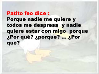 Patito feo dice :
Porque nadie me quiere y
todos me despresa y nadie
quiere estar con migo porque
¿Por qué? ¿porque? … ¿Por
qué?
 