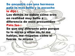 Se encontró con una hermosa
pata la mas bella y lo escucho
le dijo :
Los demás no saben como eres
en realidad muy bello a
diferencia de esos presumidos
Pato feo :
Se que soy diferente pero porque
tu lo miras y ellos no, tu me
hablas, me respetas como si
fueras tu misma
 