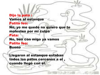 Dijo la pata :
Vamos al estanque
Patito feo:
No, yo me quedo no quiero que te
molesten por mi culpa
Pata:
No, ben con migo ya vamos
Patito feo:
Bueno
Llegaron al estanque estaban
todos los patos cercanos a el ,
cuando llego con el.
 
