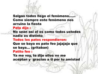 Salgan todos llego el fenómeno……
Como siempre este fenómeno nos
arruino la fiesta
Pata dijo :
No sean así el es como todos ustedes
nadie es distinto
Todos los patos respondieron:
Que se baya es pato feo jajajaja que
se baya… (gritaban)
Patito feo :
Ya me voy, te dije ellos no me
aceptan y gracias a ti por tu amistad
 