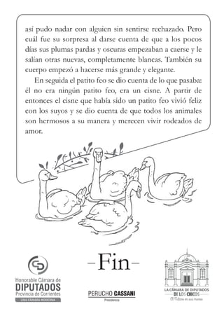 El Futuro en sus manos
LA CÁMARA DE DIPUTADOS
de los chicos
Honorable Cámara de
Provincia de Corrientes
DIPUTADOS
UNA CÁMARA MODERNA Presidencia
PERUCHO CASSANI
así pudo nadar con alguien sin sentirse rechazado. Pero
cuál fue su sorpresa al darse cuenta de que a los pocos
días sus plumas pardas y oscuras empezaban a caerse y le
salían otras nuevas, completamente blancas. También su
cuerpo empezó a hacerse más grande y elegante.
En seguida el patito feo se dio cuenta de lo que pasaba:
él no era ningún patito feo, era un cisne. A partir de
entonces el cisne que había sido un patito feo vivió feliz
con los suyos y se dio cuenta de que todos los animales
son hermosos a su manera y merecen vivir rodeados de
amor.
Fin
 