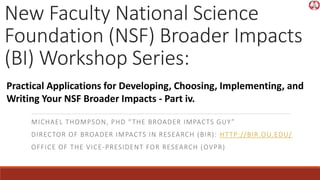 New Faculty National Science
Foundation (NSF) Broader Impacts
(BI) Workshop Series:
MICHAEL THOMPSON, PHD “THE BROADER IMPACTS GUY”
DIRECTOR OF BROADER IMPACTS IN RESEARCH (BIR): HTTP://BIR.OU.EDU/
OFFICE OF THE VICE-PRESIDENT FOR RESEARCH (OVPR)
Practical Applications for Developing, Choosing, Implementing, and
Writing Your NSF Broader Impacts - Part iv.
 