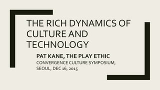 THE RICH DYNAMICS OF
CULTURE AND
TECHNOLOGY
PAT KANE,THE PLAY ETHIC
CONVERGENCE CULTURE SYMPOSIUM,
SEOUL, DEC 16, 2015
 