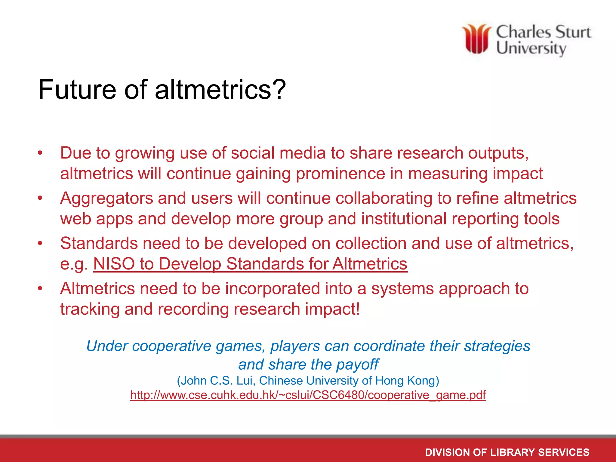 Future of altmetrics?
• Due to growing use of social media to share research outputs,
altmetrics will continue gaining prominence in measuring impact
• Aggregators and users will continue collaborating to refine altmetrics
web apps and develop more group and institutional reporting tools
• Standards need to be developed on collection and use of altmetrics,
e.g. NISO to Develop Standards for Altmetrics
• Altmetrics need to be incorporated into a systems approach to
tracking and recording research impact!
Under cooperative games, players can coordinate their strategies
and share the payoff
(John C.S. Lui, Chinese University of Hong Kong)
http://www.cse.cuhk.edu.hk/~cslui/CSC6480/cooperative_game.pdf
DIVISION OF LIBRARY SERVICES