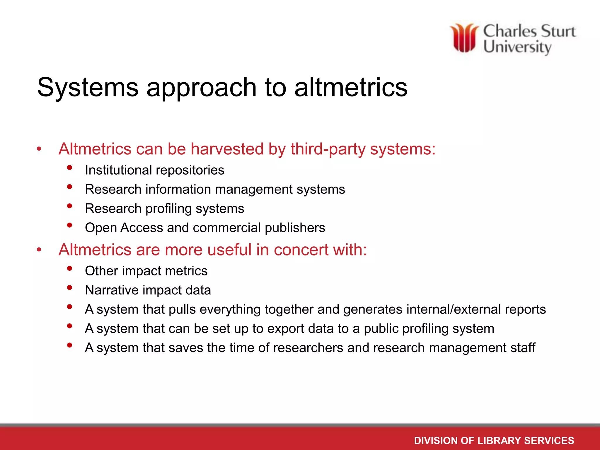 Systems approach to altmetrics
• Altmetrics can be harvested by third-party systems:
•
•
•
•
Institutional repositories
Research information management systems
Research profiling systems
Open Access and commercial publishers
• Altmetrics are more useful in concert with:
•
•
•
•
•
Other impact metrics
Narrative impact data
A system that pulls everything together and generates internal/external reports
A system that can be set up to export data to a public profiling system
A system that saves the time of researchers and research management staff
DIVISION OF LIBRARY SERVICES
