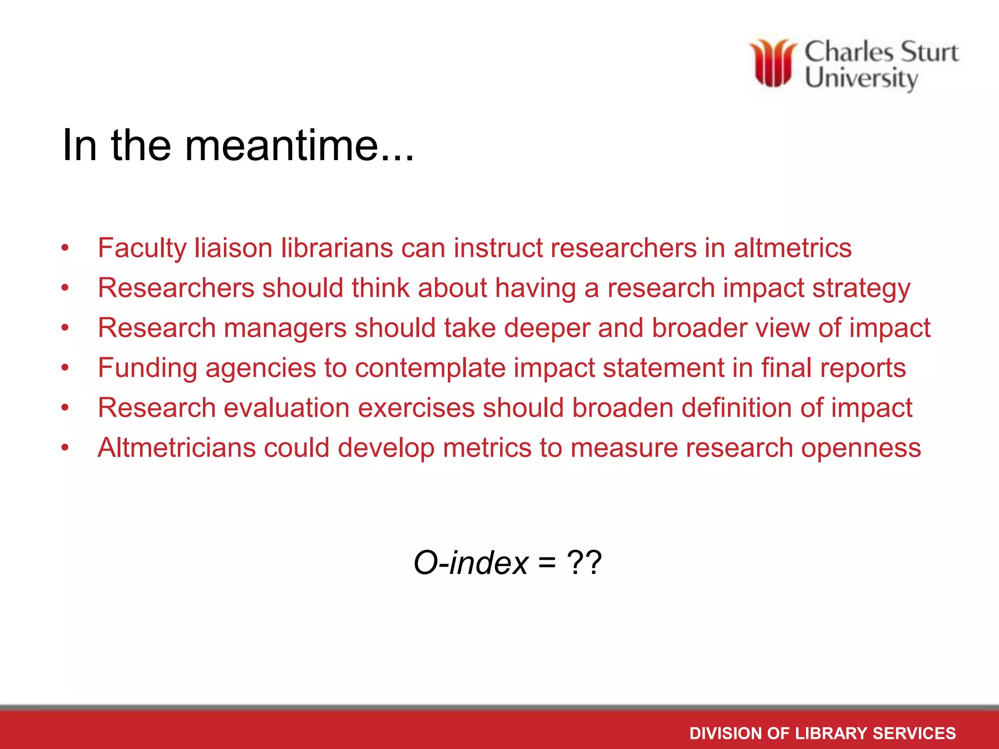 In the meantime...
•
•
•
•
•
•
Faculty liaison librarians can instruct researchers in altmetrics
Researchers should think about having a research impact strategy
Research managers should take deeper and broader view of impact
Funding agencies to contemplate impact statement in final reports
Research evaluation exercises should broaden definition of impact
Altmetricians could develop metrics to measure research openness
O-index = ??
DIVISION OF LIBRARY SERVICES