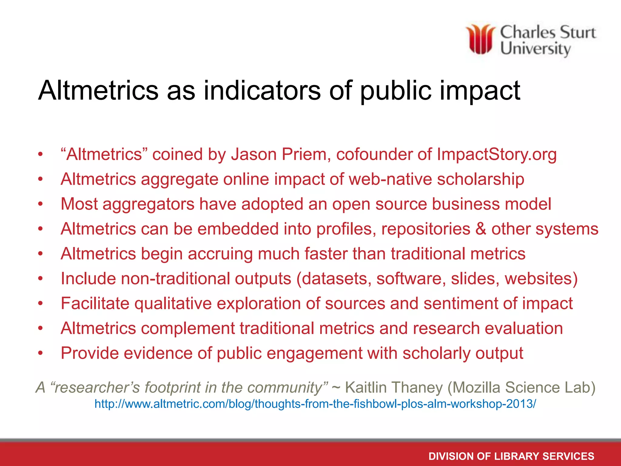 Altmetrics as indicators of public impact
•
•
•
•
•
•
•
•
•
“Altmetrics” coined by Jason Priem, cofounder of ImpactStory.org
Altmetrics aggregate online impact of web-native scholarship
Most aggregators have adopted an open source business model
Altmetrics can be embedded into profiles, repositories & other systems
Altmetrics begin accruing much faster than traditional metrics
Include non-traditional outputs (datasets, software, slides, websites)
Facilitate qualitative exploration of sources and sentiment of impact
Altmetrics complement traditional metrics and research evaluation
Provide evidence of public engagement with scholarly output
A “researcher’s footprint in the community” ~ Kaitlin Thaney (Mozilla Science Lab)
http://www.altmetric.com/blog/thoughts-from-the-fishbowl-plos-alm-workshop-2013/
DIVISION OF LIBRARY SERVICES