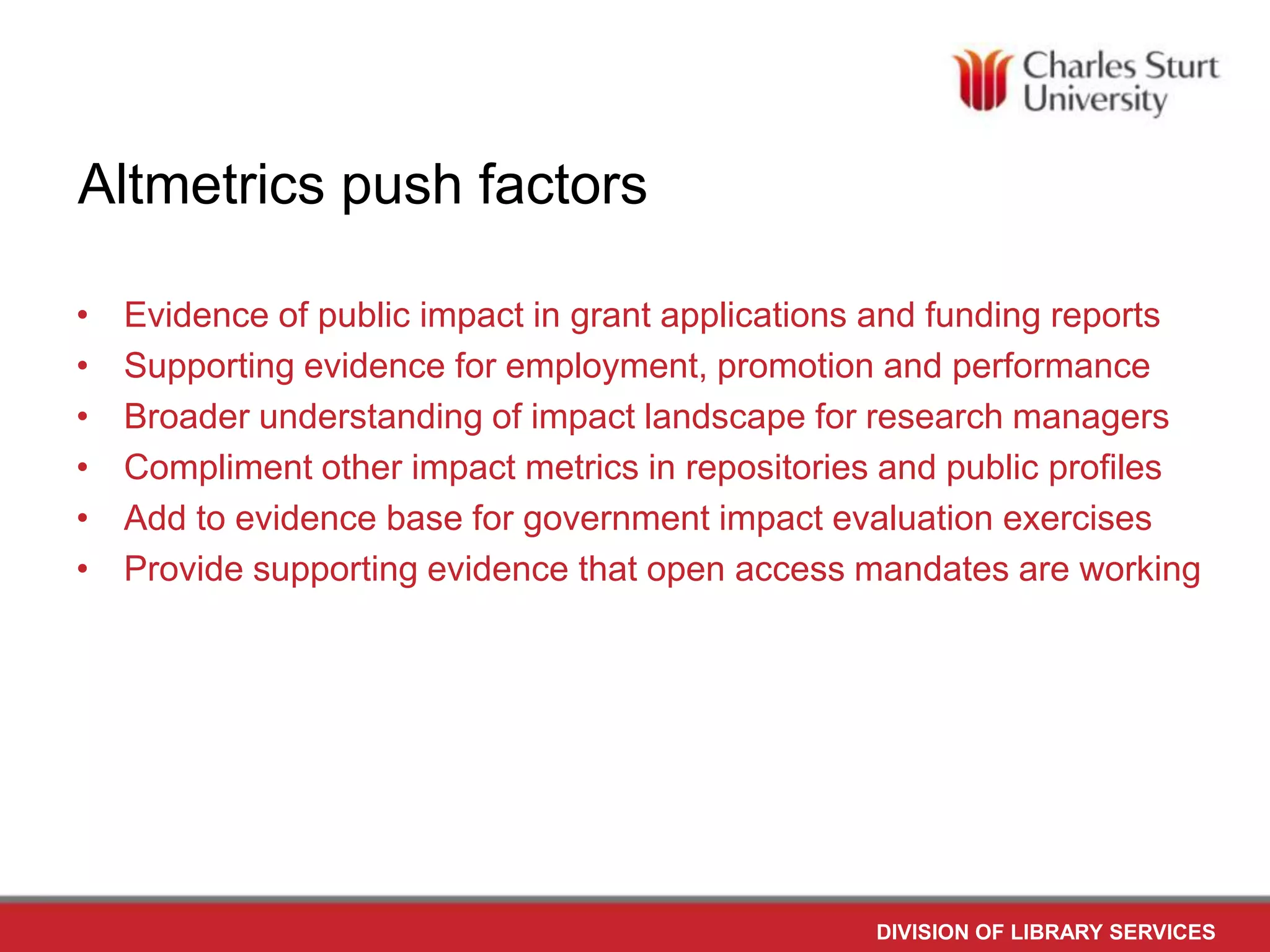Altmetrics push factors
•
•
•
•
•
•
Evidence of public impact in grant applications and funding reports
Supporting evidence for employment, promotion and performance
Broader understanding of impact landscape for research managers
Compliment other impact metrics in repositories and public profiles
Add to evidence base for government impact evaluation exercises
Provide supporting evidence that open access mandates are working
DIVISION OF LIBRARY SERVICES