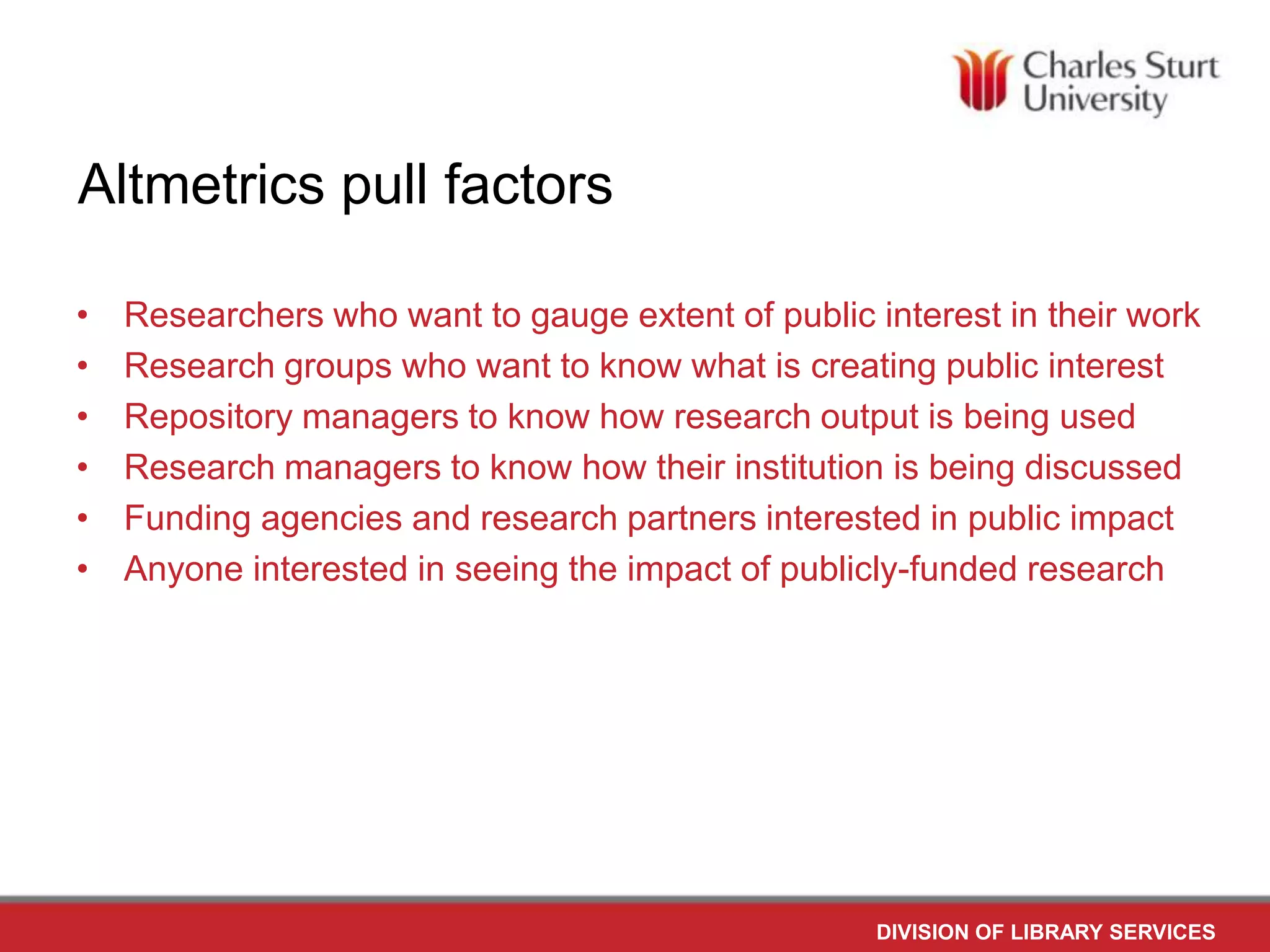 Altmetrics pull factors
•
•
•
•
•
•
Researchers who want to gauge extent of public interest in their work
Research groups who want to know what is creating public interest
Repository managers to know how research output is being used
Research managers to know how their institution is being discussed
Funding agencies and research partners interested in public impact
Anyone interested in seeing the impact of publicly-funded research
DIVISION OF LIBRARY SERVICES